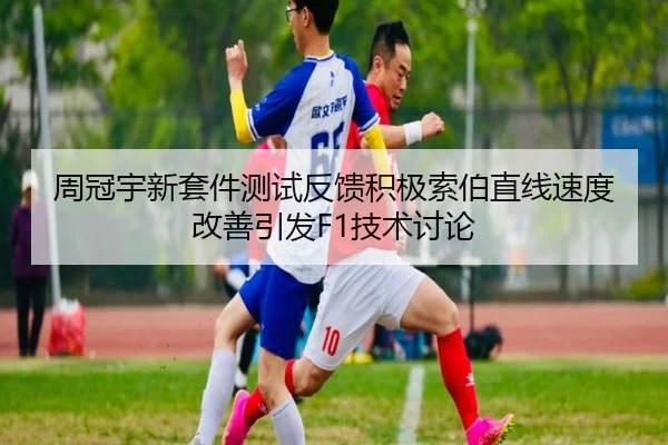 周冠宇新套件测试反馈积极索伯直线速度改善引发F1技术讨论