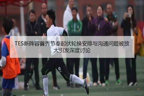 TES新阵容首秀节奏起伏轮换安排与沟通问题被放大引发深度讨论