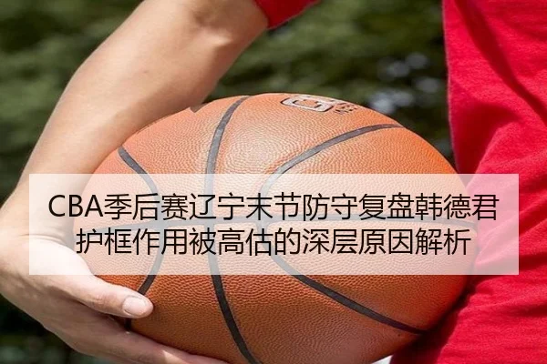 CBA季后赛辽宁末节防守复盘韩德君护框作用被高估的深层原因解析