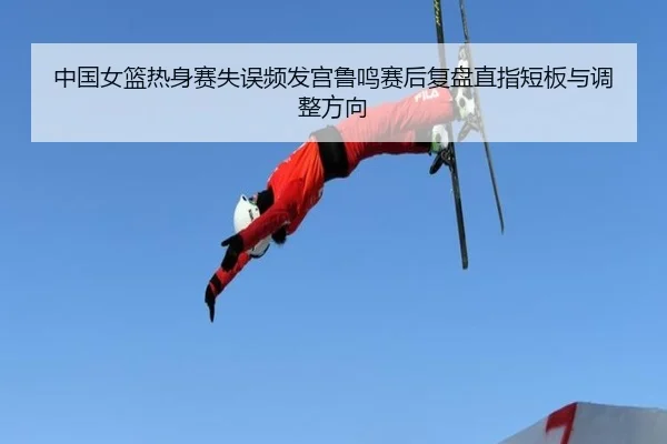 中国女篮热身赛失误频发宫鲁鸣赛后复盘直指短板与调整方向